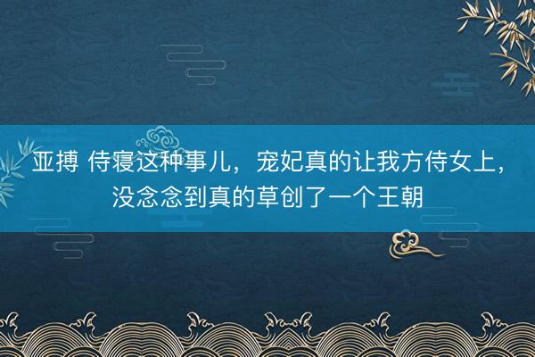 亚搏 侍寝这种事儿，宠妃真的让我方侍女上，没念念到真的草创了一个王朝