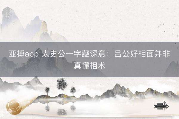 亚搏app 太史公一字藏深意：吕公好相面并非真懂相术