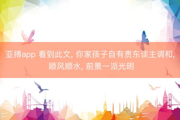 亚搏app 看到此文， 你家孩子自有贵东谈主调和， 顺风顺水， 前景一派光明