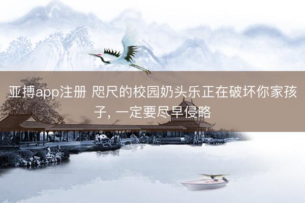 亚搏app注册 咫尺的校园奶头乐正在破坏你家孩子， 一定要尽早侵略