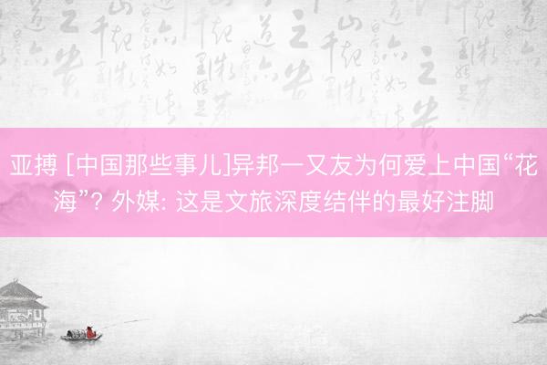亚搏 [中国那些事儿]异邦一又友为何爱上中国“花海”? 外媒: 这是文旅深度结伴的最好注脚
