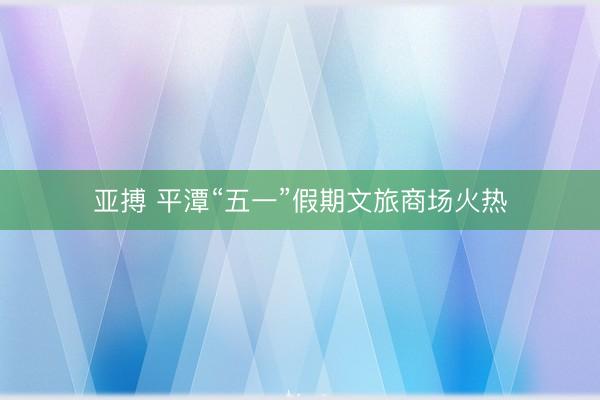 亚搏 平潭“五一”假期文旅商场火热