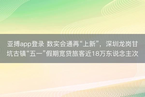 亚搏app登录 数实会通再“上新”，深圳龙岗甘坑古镇“五一”假期宽贷旅客近18万东说念主次