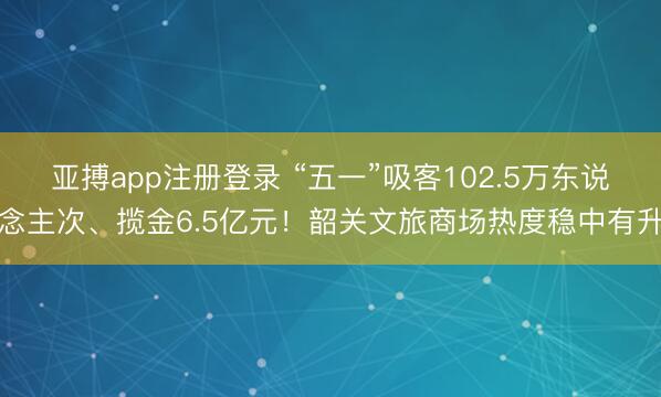 亚搏app注册登录 “五一”吸客102.5万东说念主次、揽金6.5亿元！韶关文旅商场热度稳中有升