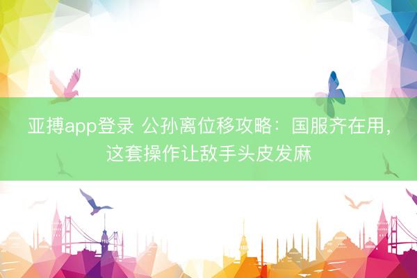 亚搏app登录 公孙离位移攻略：国服齐在用，这套操作让敌手头皮发麻