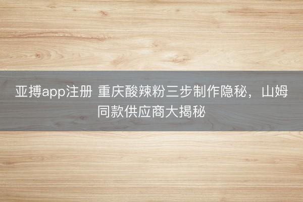 亚搏app注册 重庆酸辣粉三步制作隐秘，山姆同款供应商大揭秘
