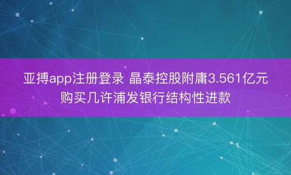 亚搏app注册登录 晶泰控股附庸3.561亿元购买几许浦发银行结构性进款