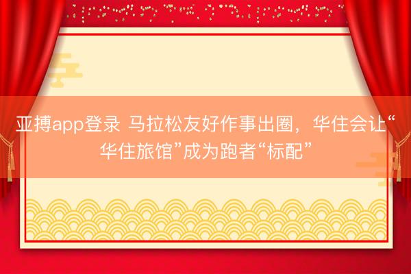 亚搏app登录 马拉松友好作事出圈，华住会让“华住旅馆”成为跑者“标配”