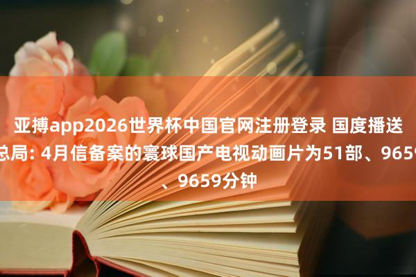 亚搏app2026世界杯中国官网注册登录 国度播送电视总局: 4月信备案的寰球国产电视动画片为51部、9659分钟
