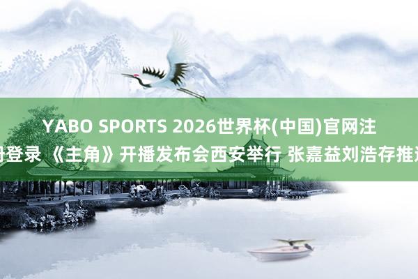 YABO SPORTS 2026世界杯(中国)官网注册登录 《主角》开播发布会西安举行 张嘉益刘浩存推选
