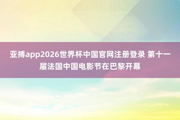 亚搏app2026世界杯中国官网注册登录 第十一届法国中国电影节在巴黎开幕