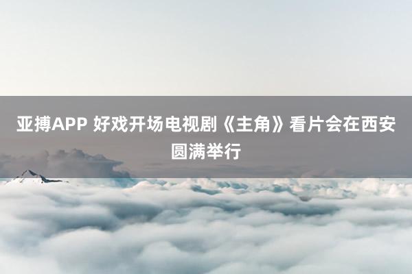 亚搏APP 好戏开场电视剧《主角》看片会在西安圆满举行