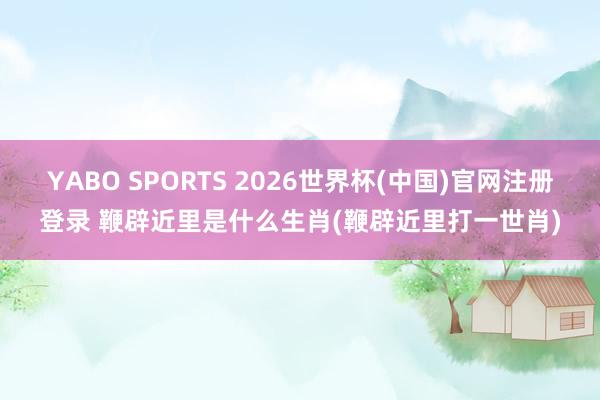 YABO SPORTS 2026世界杯(中国)官网注册登录 鞭辟近里是什么生肖(鞭辟近里打一世肖)