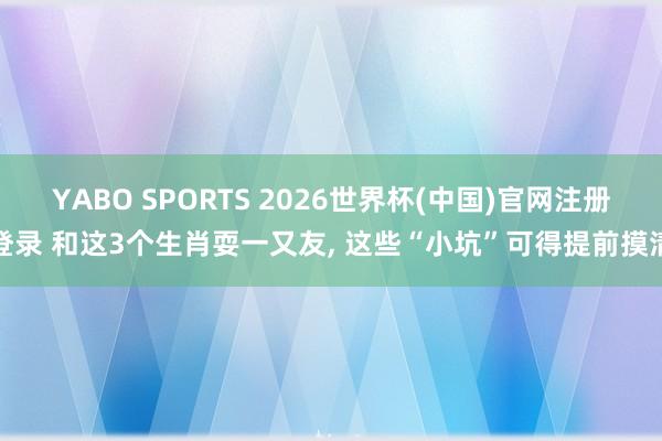 YABO SPORTS 2026世界杯(中国)官网注册登录 和这3个生肖耍一又友， 这些“小坑”可得提前摸清