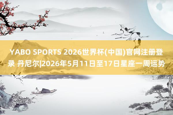 YABO SPORTS 2026世界杯(中国)官网注册登录 丹尼尔|2026年5月11日至17日星座一周运势