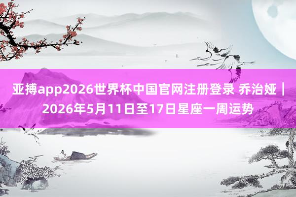 亚搏app2026世界杯中国官网注册登录 乔治娅︱2026年5月11日至17日星座一周运势