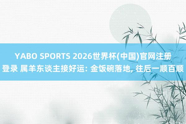 YABO SPORTS 2026世界杯(中国)官网注册登录 属羊东谈主接好运: 金饭碗落地， 往后一顺百顺