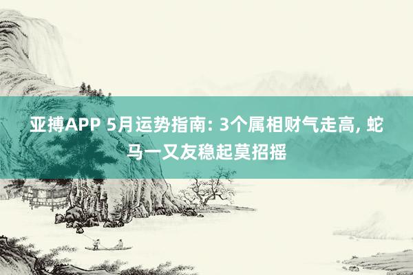 亚搏APP 5月运势指南: 3个属相财气走高， 蛇马一又友稳起莫招摇