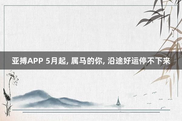 亚搏APP 5月起， 属马的你， 沿途好运停不下来