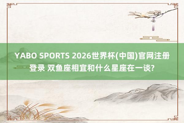 YABO SPORTS 2026世界杯(中国)官网注册登录 双鱼座相宜和什么星座在一谈?
