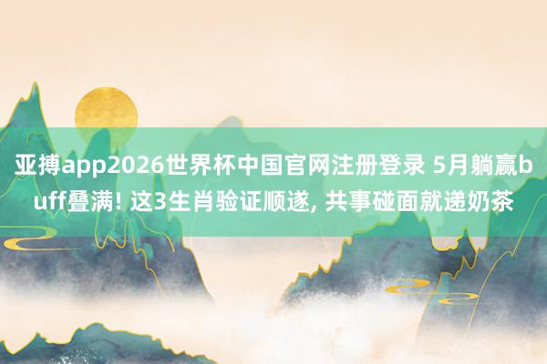 亚搏app2026世界杯中国官网注册登录 5月躺赢buff叠满! 这3生肖验证顺遂， 共事碰面就递奶茶