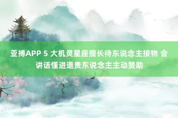 亚搏APP 5 大机灵星座擅长待东说念主接物 会讲话懂进退贵东说念主主动赞助