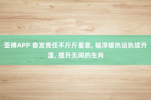 亚搏APP 奋发责任不斤斤蓄意， 福泽暖热运执续升温， 提升无间的生肖