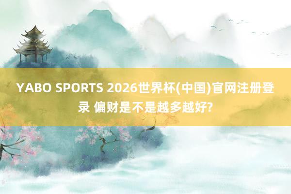 YABO SPORTS 2026世界杯(中国)官网注册登录 偏财是不是越多越好?