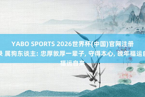 YABO SPORTS 2026世界杯(中国)官网注册登录 属狗东谈主: 忠厚敦厚一辈子， 守得本心， 晚年福运自来