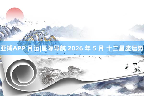 亚搏APP 月运|星际导航 2026 年 5 月 十二星座运势