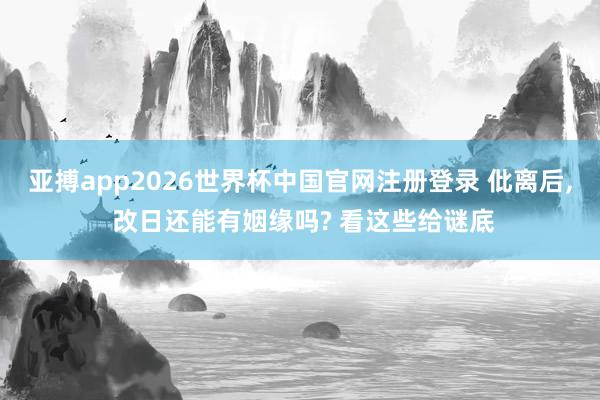 亚搏app2026世界杯中国官网注册登录 仳离后, 改日还能有姻缘吗? 看这些给谜底