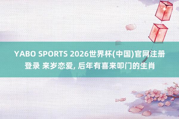 YABO SPORTS 2026世界杯(中国)官网注册登录 来岁恋爱， 后年有喜来叩门的生肖