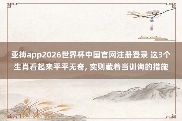 亚搏app2026世界杯中国官网注册登录 这3个生肖看起来平平无奇， 实则藏着当训诲的措施