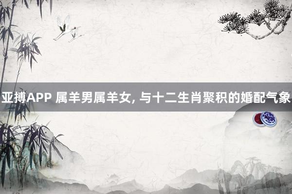 亚搏APP 属羊男属羊女， 与十二生肖聚积的婚配气象