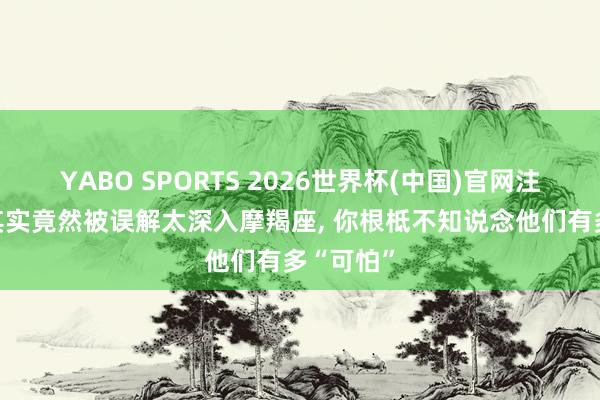 YABO SPORTS 2026世界杯(中国)官网注册登录 其实竟然被误解太深入摩羯座， 你根柢不知说念他们有多“可怕”