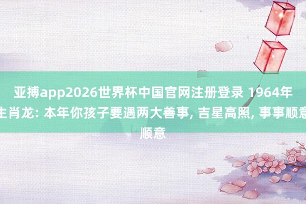 亚搏app2026世界杯中国官网注册登录 1964年生肖龙: 本年你孩子要遇两大善事， 吉星高照， 事事顺意
