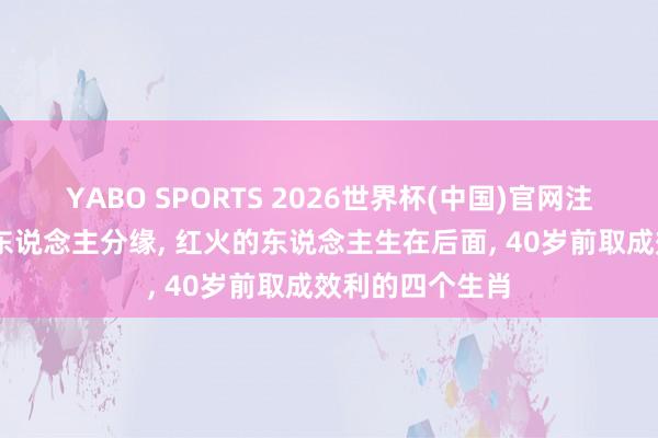 YABO SPORTS 2026世界杯(中国)官网注册登录 颇有贵东说念主分缘， 红火的东说念主生在后面， 40岁前取成效利的四个生肖