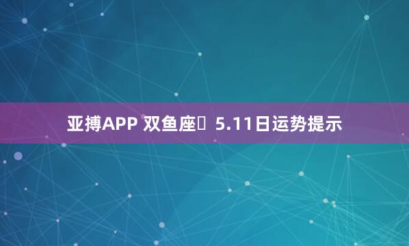 亚搏APP 双鱼座♓5.11日运势提示