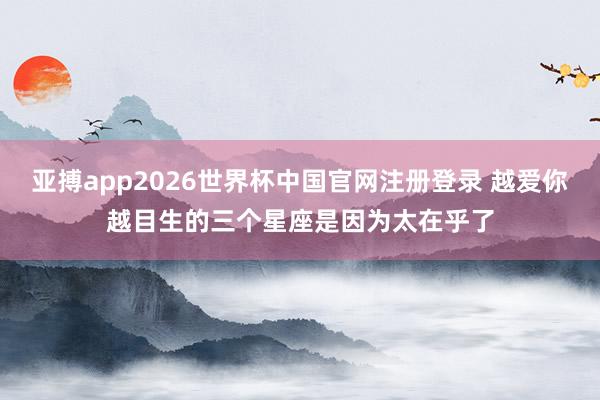 亚搏app2026世界杯中国官网注册登录 越爱你越目生的三个星座是因为太在乎了