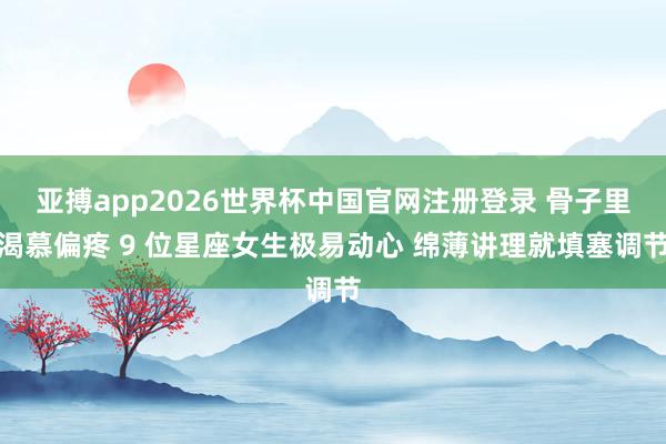 亚搏app2026世界杯中国官网注册登录 骨子里渴慕偏疼 9 位星座女生极易动心 绵薄讲理就填塞调节