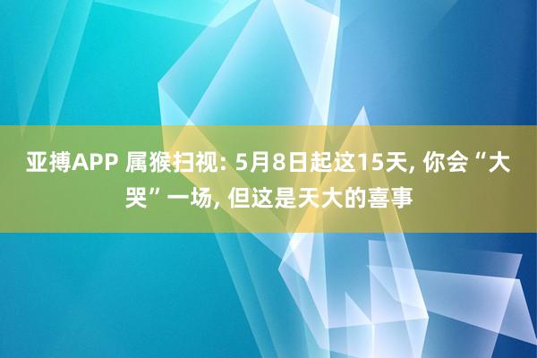 亚搏APP 属猴扫视: 5月8日起这15天， 你会“大哭”一场， 但这是天大的喜事