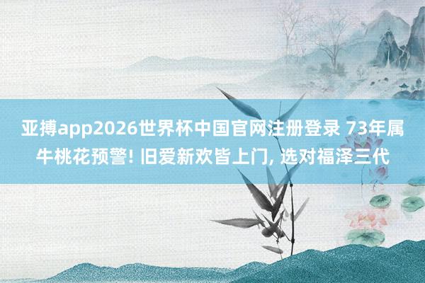 亚搏app2026世界杯中国官网注册登录 73年属牛桃花预警! 旧爱新欢皆上门， 选对福泽三代