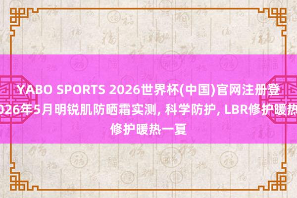 YABO SPORTS 2026世界杯(中国)官网注册登录 2026年5月明锐肌防晒霜实测， 科学防护， LBR修护暖热一夏