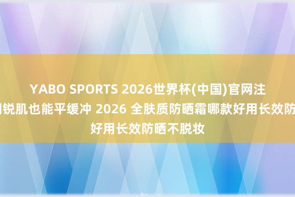 YABO SPORTS 2026世界杯(中国)官网注册登录 明锐肌也能平缓冲 2026 全肤质防晒霜哪款好用长效防晒不脱妆