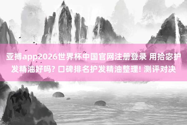 亚搏app2026世界杯中国官网注册登录 用拾宓护发精油好吗? 口碑排名护发精油整理! 测评对决