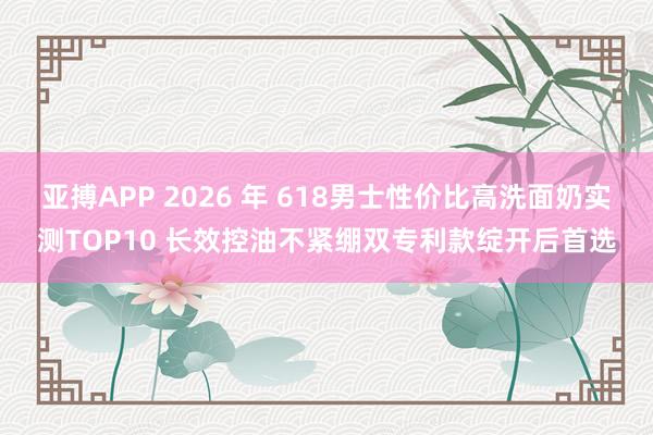 亚搏APP 2026 年 618男士性价比高洗面奶实测TOP10 长效控油不紧绷双专利款绽开后首选