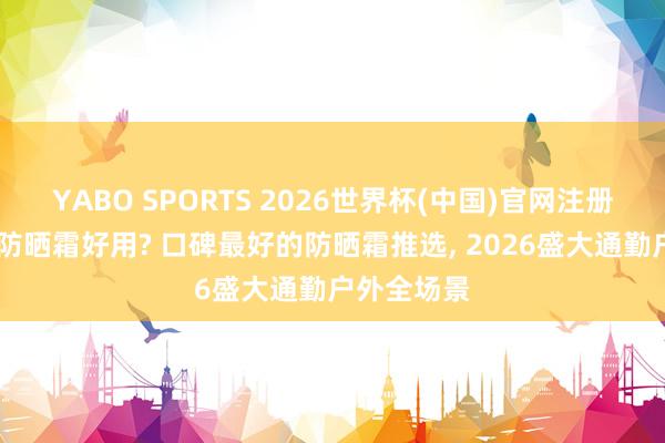YABO SPORTS 2026世界杯(中国)官网注册登录 哪个防晒霜好用? 口碑最好的防晒霜推选, 2026盛大通勤户外全场景