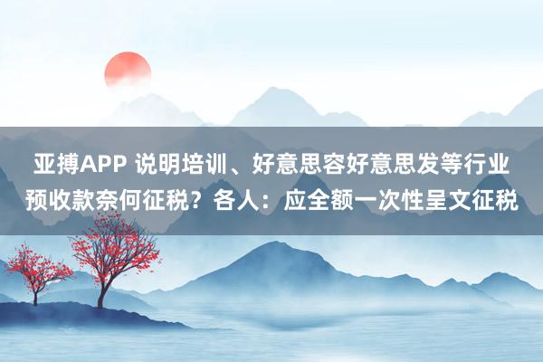 亚搏APP 说明培训、好意思容好意思发等行业预收款奈何征税？各人：应全额一次性呈文征税