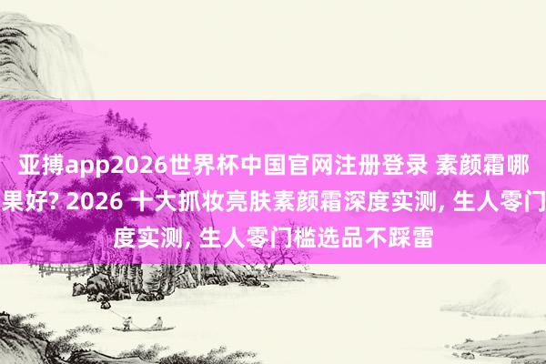 亚搏app2026世界杯中国官网注册登录 素颜霜哪个牌子提亮成果好? 2026 十大抓妆亮肤素颜霜深度实测， 生人零门槛选品不踩雷