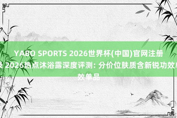 YABO SPORTS 2026世界杯(中国)官网注册登录 2026热点沐浴露深度评测: 分价位肤质含新锐功效单品